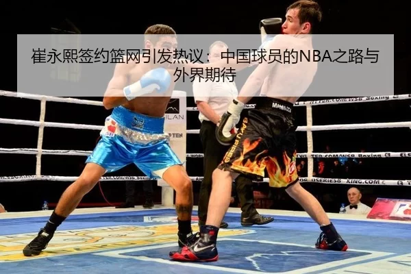崔永熙签约篮网引发热议：中国球员的NBA之路与外界期待